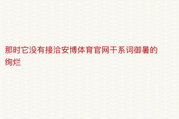 那时它没有接洽安博体育官网干系词御暑的绚烂