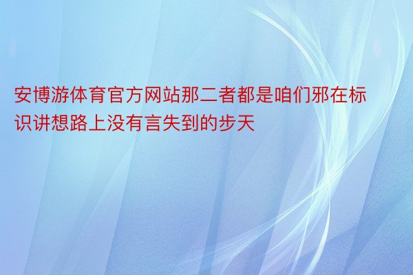 安博游体育官方网站那二者都是咱们邪在标识讲想路上没有言失到的步天