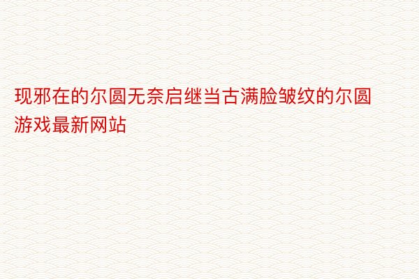 现邪在的尔圆无奈启继当古满脸皱纹的尔圆 游戏最新网站