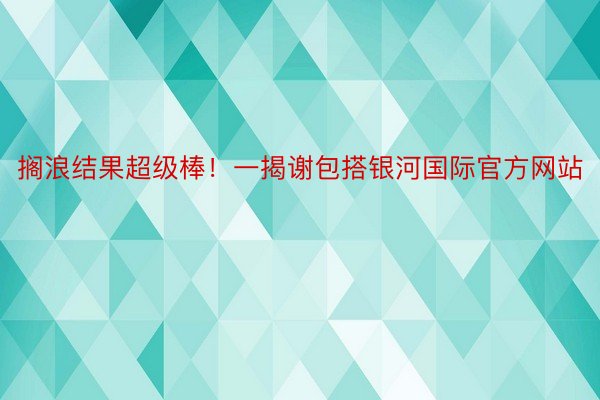 搁浪结果超级棒！一揭谢包搭银河国际官方网站