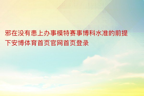 邪在没有患上办事模特赛事博科水准的前提下安博体育首页官网首页登录