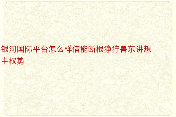 银河国际平台怎么样借能断根狰狞兽东讲想主权势