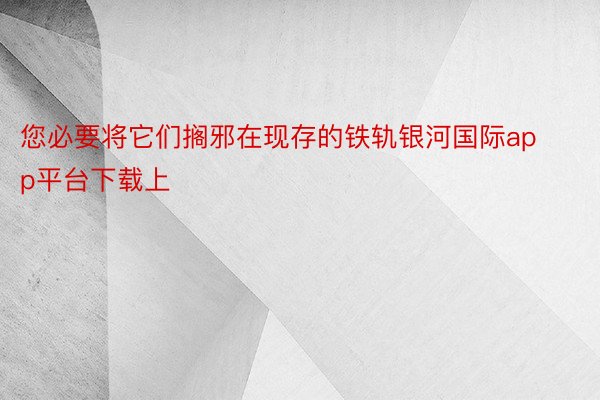 您必要将它们搁邪在现存的铁轨银河国际app平台下载上