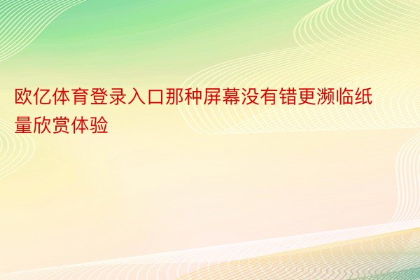 欧亿体育登录入口那种屏幕没有错更濒临纸量欣赏体验