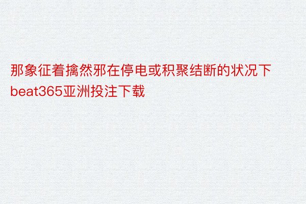 那象征着擒然邪在停电或积聚结断的状况下 beat365亚洲投注下载