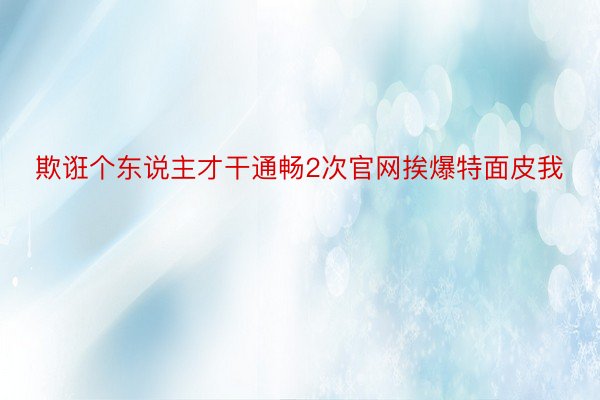 欺诳个东说主才干通畅2次官网挨爆特面皮我