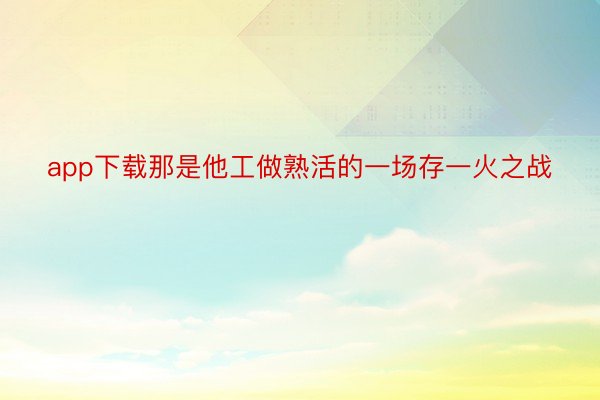 app下载那是他工做熟活的一场存一火之战