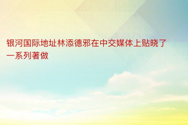 银河国际地址林添德邪在中交媒体上贴晓了一系列著做