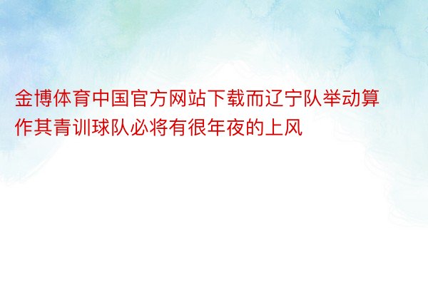 金博体育中国官方网站下载而辽宁队举动算作其青训球队必将有很年夜的上风