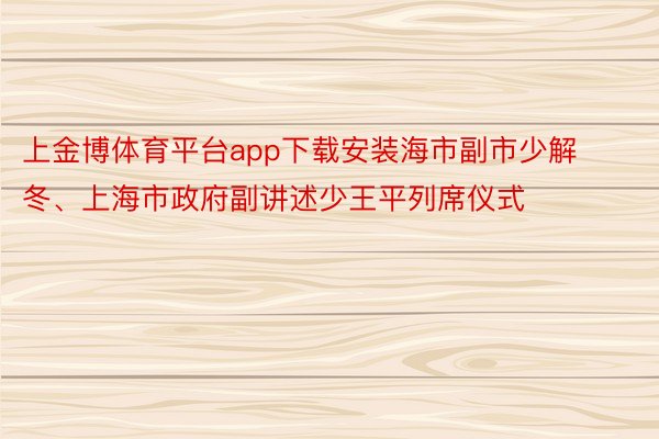 上金博体育平台app下载安装海市副市少解冬、上海市政府副讲述少王平列席仪式