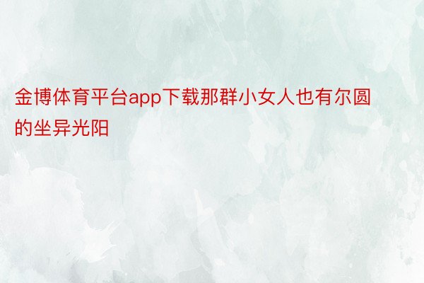 金博体育平台app下载那群小女人也有尔圆的坐异光阳