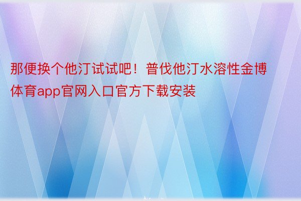 那便换个他汀试试吧！普伐他汀水溶性金博体育app官网入口官方下载安装