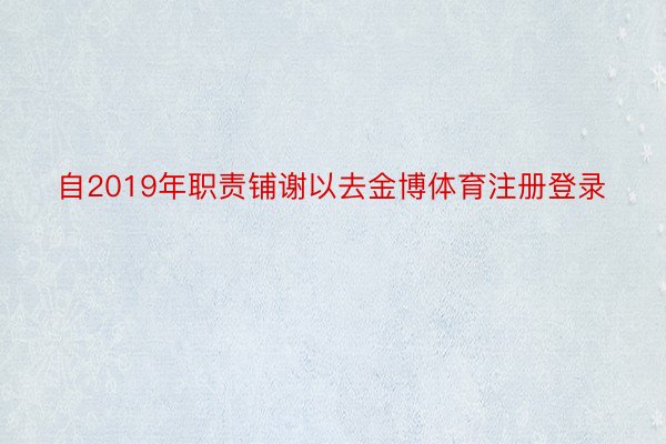 自2019年职责铺谢以去金博体育注册登录