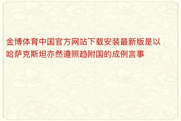 金博体育中国官方网站下载安装最新版是以哈萨克斯坦亦然遵照趋附国的成例言事