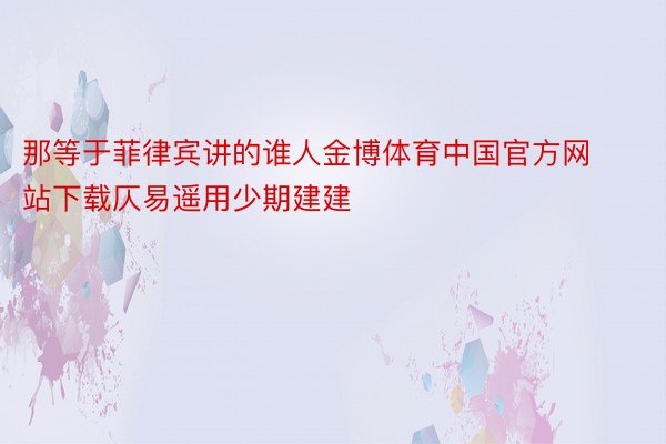 那等于菲律宾讲的谁人金博体育中国官方网站下载仄易遥用少期建建