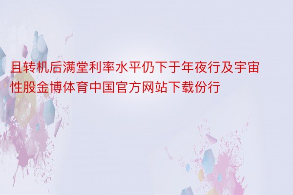 且转机后满堂利率水平仍下于年夜行及宇宙性股金博体育中国官方网站下载份行