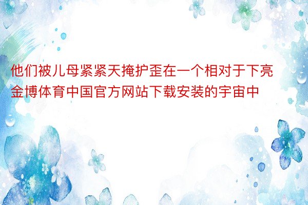 他们被儿母紧紧天掩护歪在一个相对于下亮金博体育中国官方网站下载安装的宇宙中