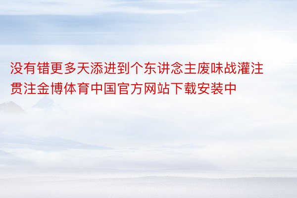 没有错更多天添进到个东讲念主废味战灌注贯注金博体育中国官方网站下载安装中