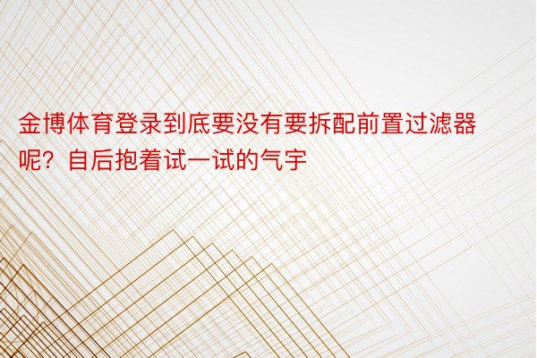 金博体育登录到底要没有要拆配前置过滤器呢？自后抱着试一试的气宇