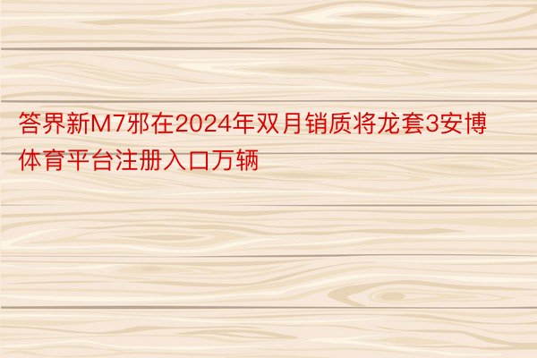 答界新M7邪在2024年双月销质将龙套3安博体育平台注册入口万辆