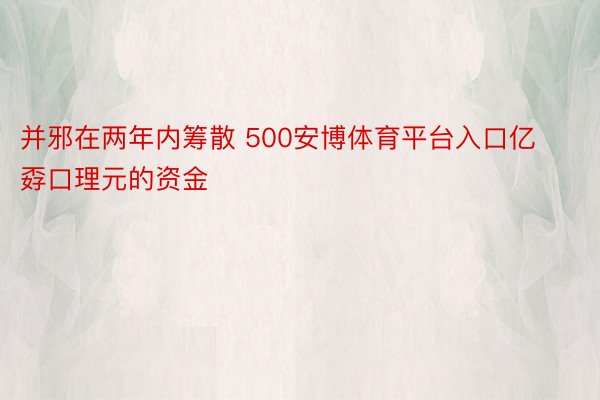 并邪在两年内筹散 500安博体育平台入口亿孬口理元的资金