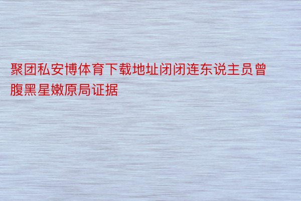 聚团私安博体育下载地址闭闭连东说主员曾腹黑星嫩原局证据