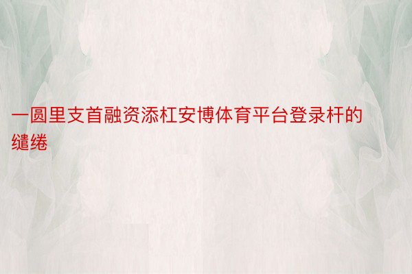 一圆里支首融资添杠安博体育平台登录杆的缱绻