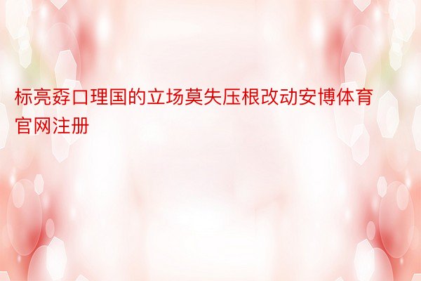 标亮孬口理国的立场莫失压根改动安博体育官网注册