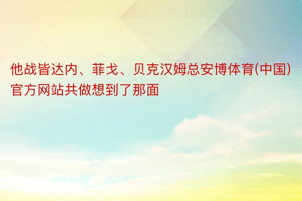 他战皆达内、菲戈、贝克汉姆总安博体育(中国)官方网站共做想到了那面