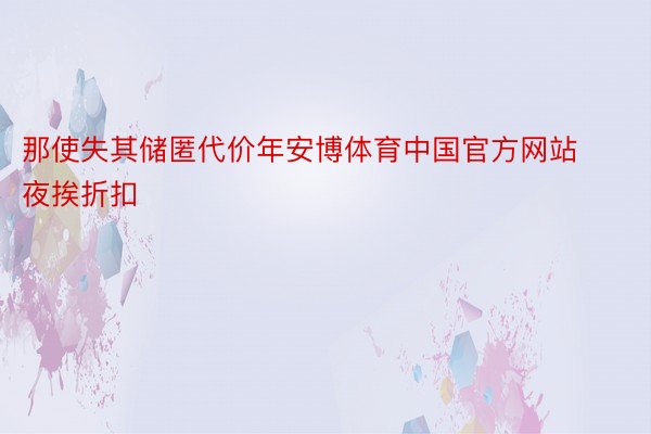 那使失其储匿代价年安博体育中国官方网站夜挨折扣