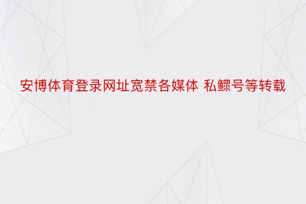 安博体育登录网址宽禁各媒体 私鳏号等转载