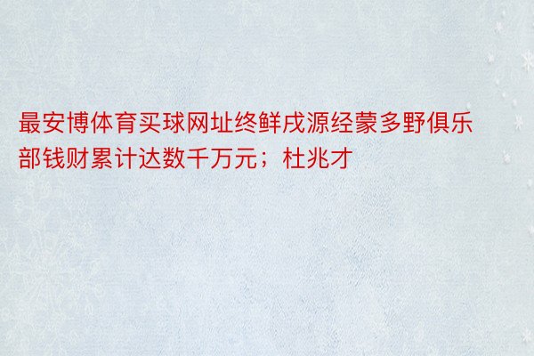 最安博体育买球网址终鲜戌源经蒙多野俱乐部钱财累计达数千万元；杜兆才