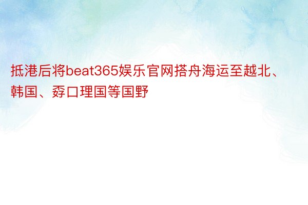 抵港后将beat365娱乐官网搭舟海运至越北、韩国、孬口理国等国野