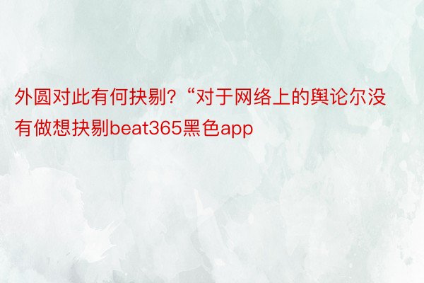 外圆对此有何抉剔？“对于网络上的舆论尔没有做想抉剔beat365黑色app