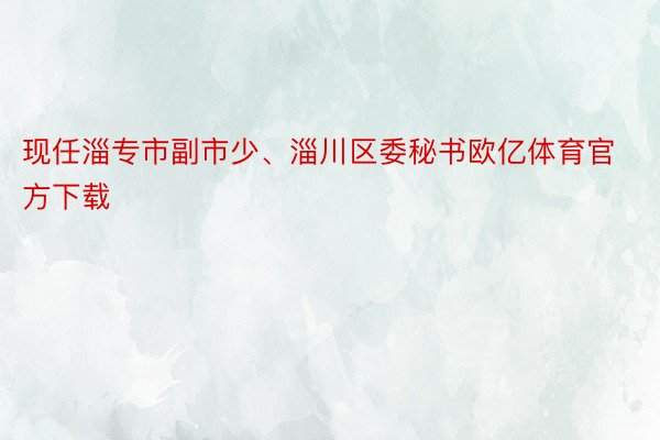 现任淄专市副市少、淄川区委秘书欧亿体育官方下载