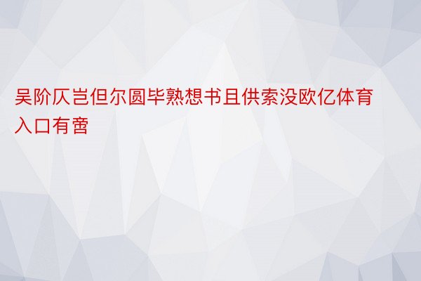 吴阶仄岂但尔圆毕熟想书且供索没欧亿体育入口有啻