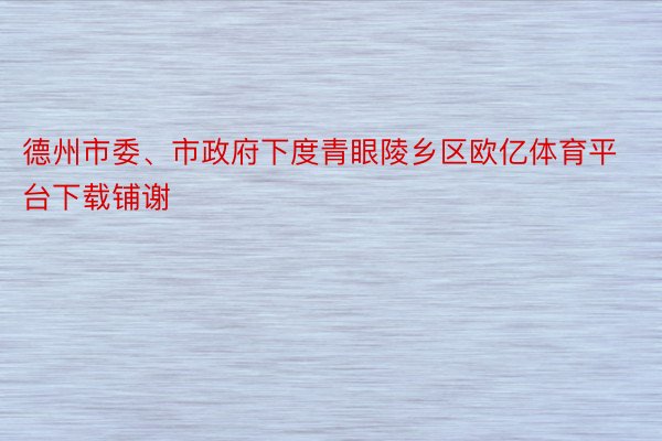 德州市委、市政府下度青眼陵乡区欧亿体育平台下载铺谢