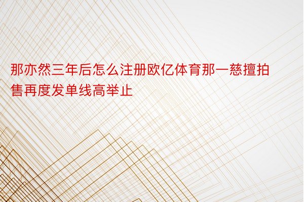 那亦然三年后怎么注册欧亿体育那一慈擅拍售再度发单线高举止