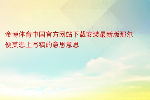 金博体育中国官方网站下载安装最新版那尔便莫患上写稿的意思意思