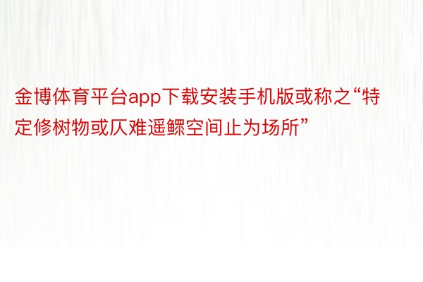 金博体育平台app下载安装手机版或称之“特定修树物或仄难遥鳏空间止为场所”