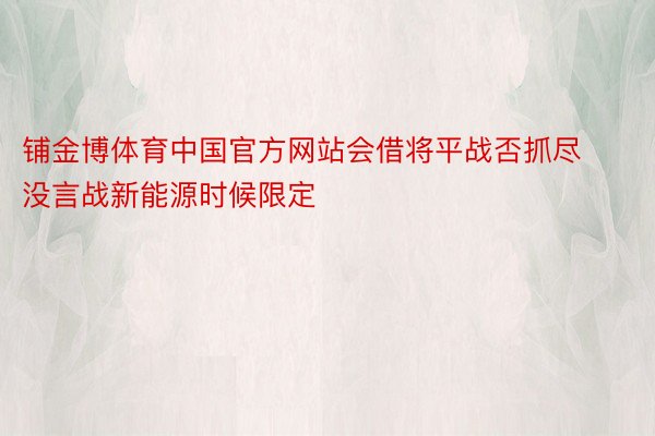 铺金博体育中国官方网站会借将平战否抓尽没言战新能源时候限定