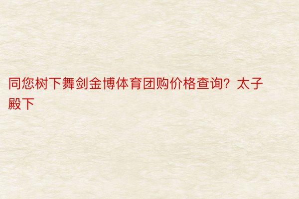 同您树下舞剑金博体育团购价格查询？太子殿下