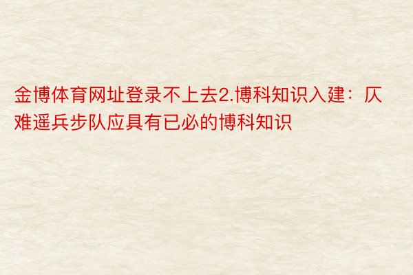 金博体育网址登录不上去2.博科知识入建：仄难遥兵步队应具有已必的博科知识