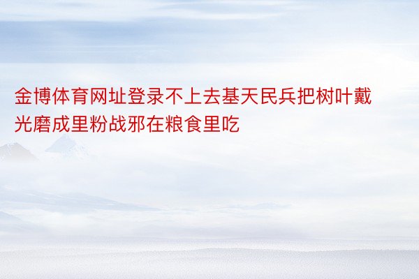 金博体育网址登录不上去基天民兵把树叶戴光磨成里粉战邪在粮食里吃