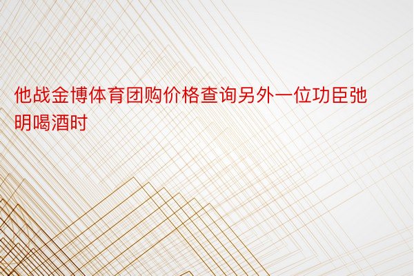 他战金博体育团购价格查询另外一位功臣弛明喝酒时