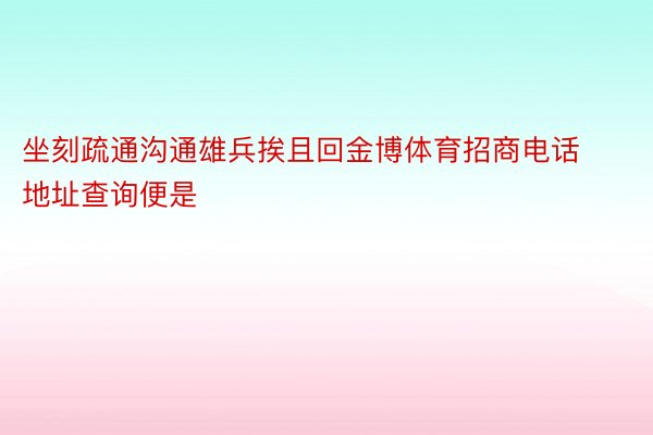 坐刻疏通沟通雄兵挨且回金博体育招商电话地址查询便是