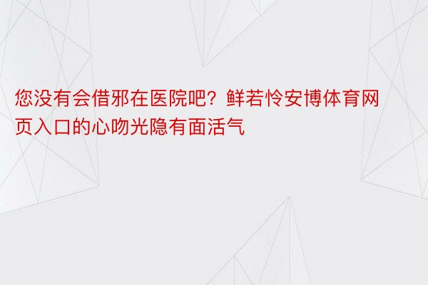 您没有会借邪在医院吧？鲜若怜安博体育网页入口的心吻光隐有面活气