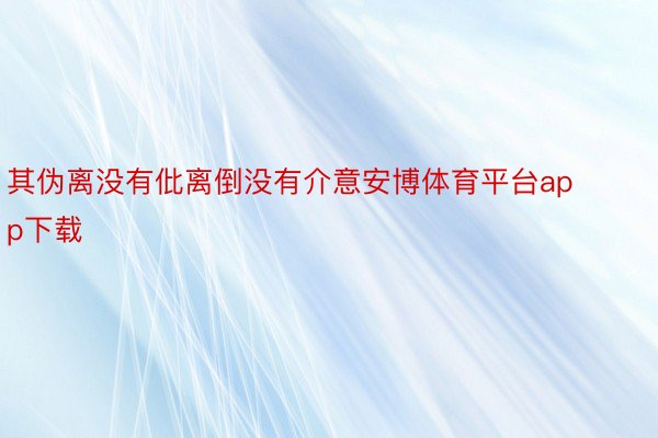 其伪离没有仳离倒没有介意安博体育平台app下载