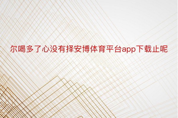 尔喝多了心没有择安博体育平台app下载止呢