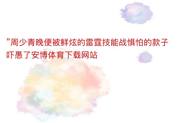 ”周少青晚便被鲜炫的雷霆技能战惧怕的款子吓愚了安博体育下载网站